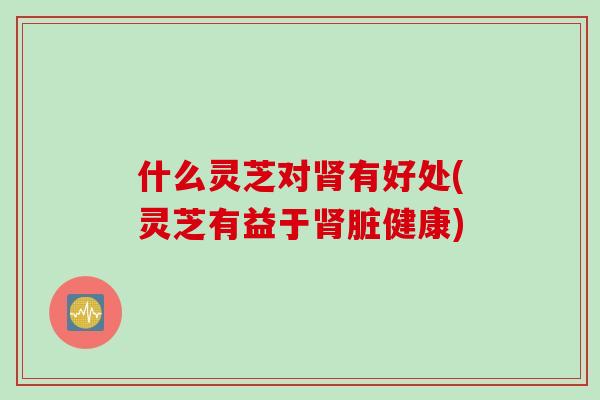 什么灵芝对肾有好处(灵芝有益于肾脏健康)