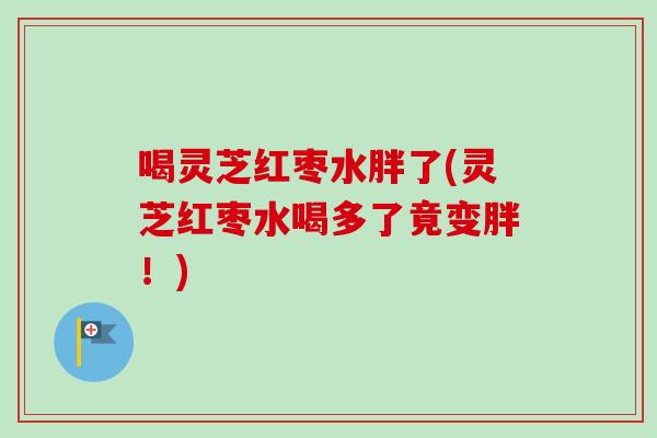 喝灵芝红枣水胖了(灵芝红枣水喝多了竟变胖！)