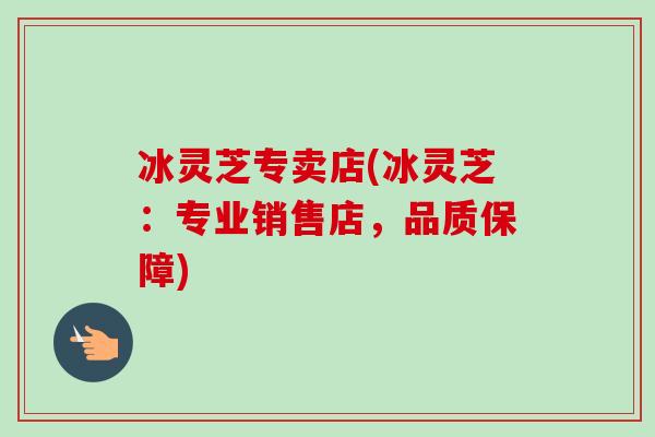 冰灵芝专卖店(冰灵芝：专业销售店，品质保障)
