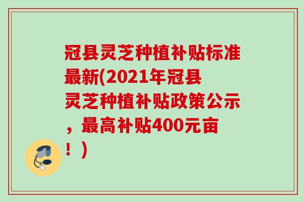 冠县灵芝种植补贴标准最新(2021年冠县灵芝种植补贴政策公示，最高补贴400元亩！)