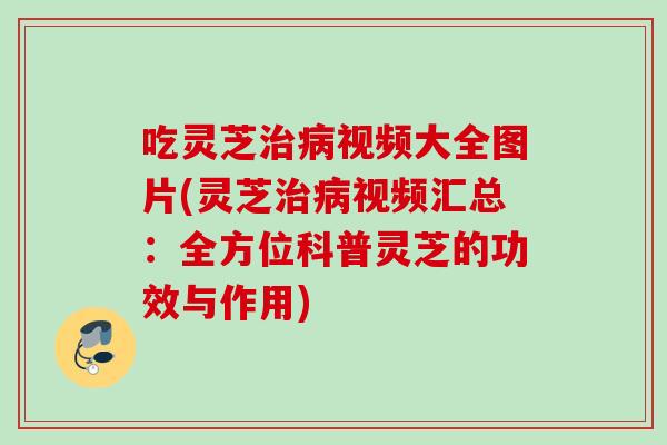吃灵芝治病视频大全图片(灵芝治病视频汇总：全方位科普灵芝的功效与作用)