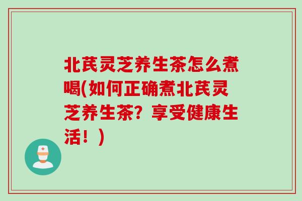 北芪灵芝养生茶怎么煮喝(如何正确煮北芪灵芝养生茶？享受健康生活！)
