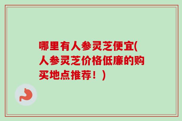 哪里有人参灵芝便宜(人参灵芝价格低廉的购买地点推荐！)