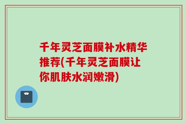 千年灵芝面膜补水精华推荐(千年灵芝面膜让你肌肤水润嫩滑)