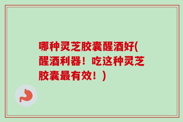 哪种灵芝胶囊醒酒好(醒酒利器！吃这种灵芝胶囊最有效！)
