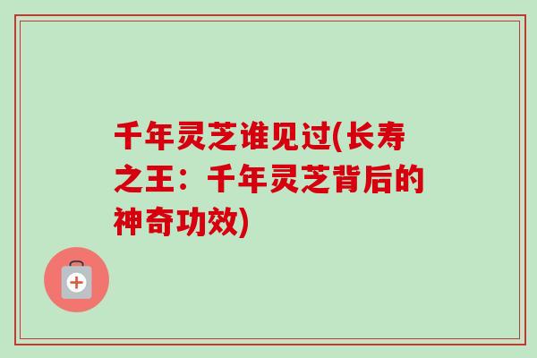 千年灵芝谁见过(长寿之王：千年灵芝背后的神奇功效)