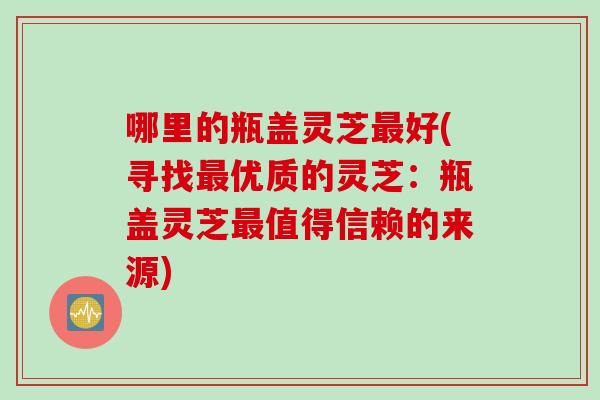 哪里的瓶盖灵芝最好(寻找最优质的灵芝：瓶盖灵芝最值得信赖的来源)