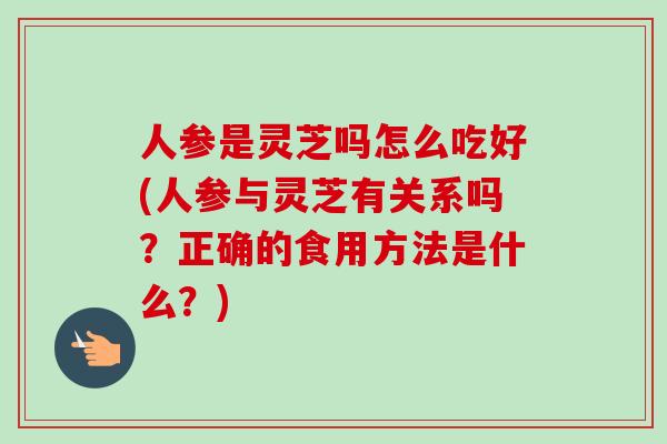 人参是灵芝吗怎么吃好(人参与灵芝有关系吗？正确的食用方法是什么？)