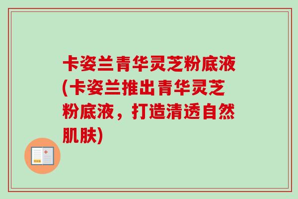 卡姿兰青华灵芝粉底液(卡姿兰推出青华灵芝粉底液，打造清透自然肌肤)