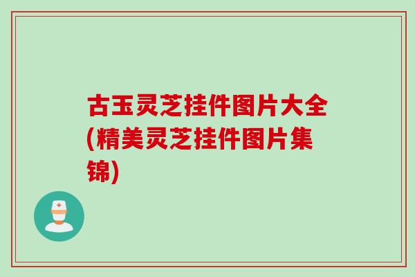 古玉灵芝挂件图片大全(精美灵芝挂件图片集锦)