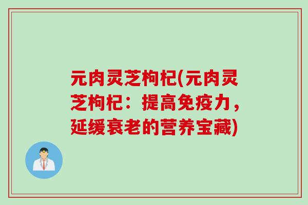元肉灵芝枸杞(元肉灵芝枸杞:提高免疫力,延缓的营养宝藏) 元肉灵芝枸杞(元肉灵芝枸杞:提高免疫力,延缓的营养宝藏)