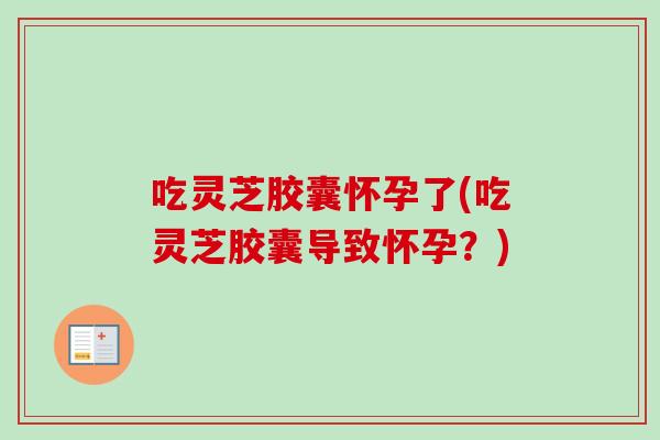 吃灵芝胶囊怀孕了(吃灵芝胶囊导致怀孕？)