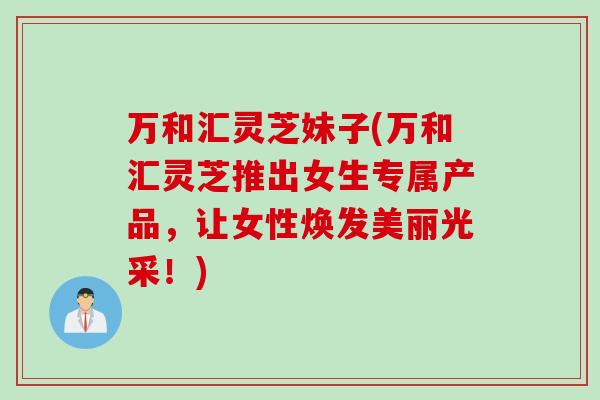 万和汇灵芝妹子(万和汇灵芝推出女生专属产品，让女性焕发美丽光采！)