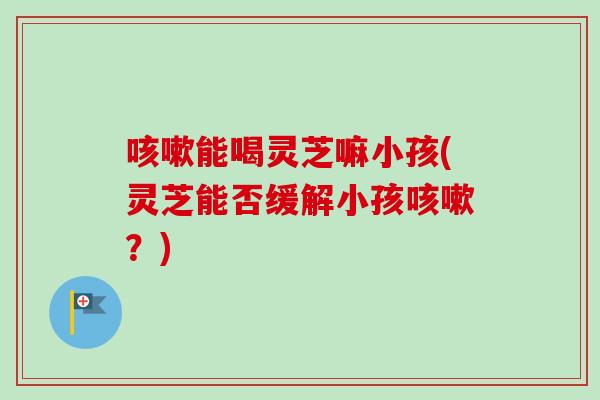 咳嗽能喝灵芝嘛小孩(灵芝能否缓解小孩咳嗽？)