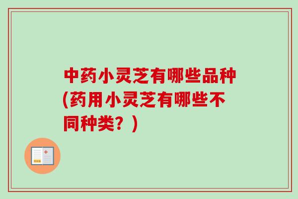 中药小灵芝有哪些品种(药用小灵芝有哪些不同种类？)