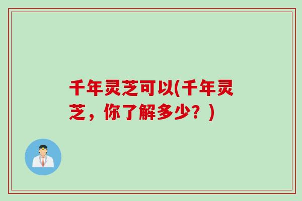 千年灵芝可以(千年灵芝,你了解多少?) 千年灵芝可以(千年灵芝,你了解多少?)