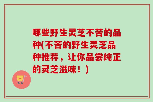 哪些野生灵芝不苦的品种(不苦的野生灵芝品种推荐,让你品尝纯正的灵芝滋味!) 哪些野生灵芝不苦的品种(不苦的野生灵芝品种推荐,让你品尝纯正的灵芝滋味!)