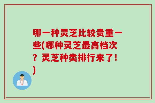 哪一种灵芝比较贵重一些(哪种灵芝最高档次？灵芝种类排行来了！)
