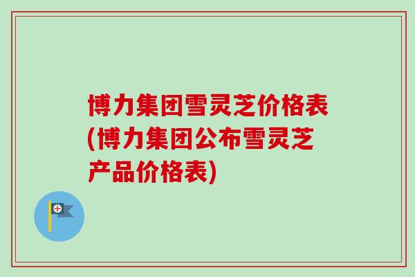 博力集团雪灵芝价格表(博力集团公布雪灵芝产品价格表)