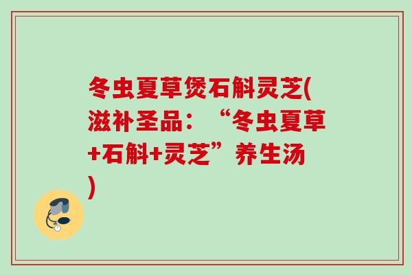 冬虫夏草煲石斛灵芝(滋补圣品：“冬虫夏草+石斛+灵芝”养生汤)