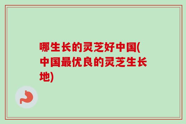 哪生长的灵芝好中国(中国最优良的灵芝生长地)