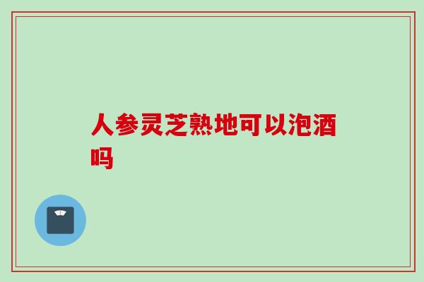 人参灵芝熟地可以泡酒吗