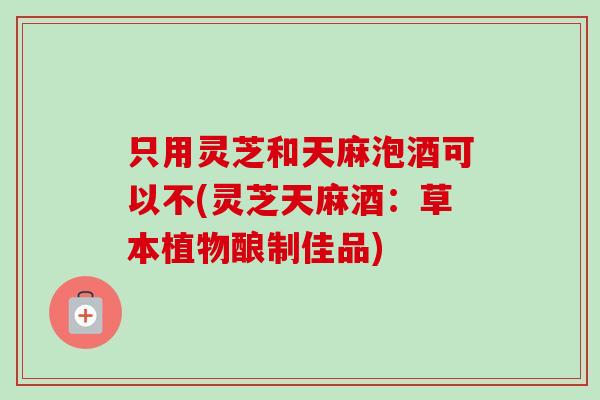 只用灵芝和天麻泡酒可以不(灵芝天麻酒：草本植物酿制佳品)