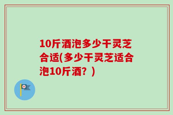 10斤酒泡多少干灵芝合适(多少干灵芝适合泡10斤酒？)