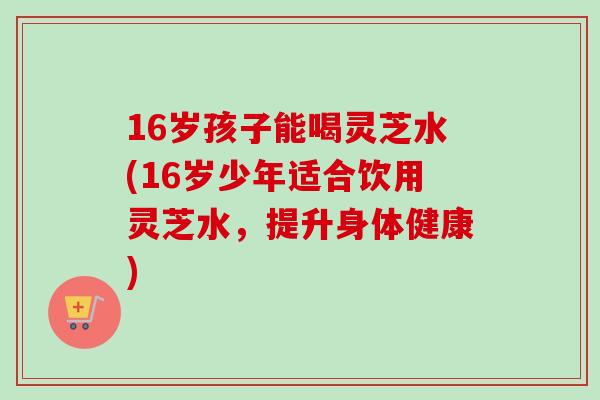 16岁孩子能喝灵芝水(16岁少年适合饮用灵芝水，提升身体健康)