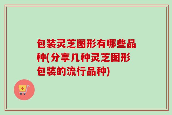 包装灵芝图形有哪些品种(分享几种灵芝图形包装的流行品种)