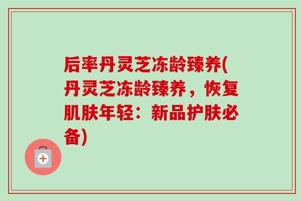 后率丹灵芝冻龄臻养(丹灵芝冻龄臻养,恢复年轻:新品护肤必备) 后率丹灵芝冻龄臻养(丹灵芝冻龄臻养,恢复年轻:新品护肤必备)