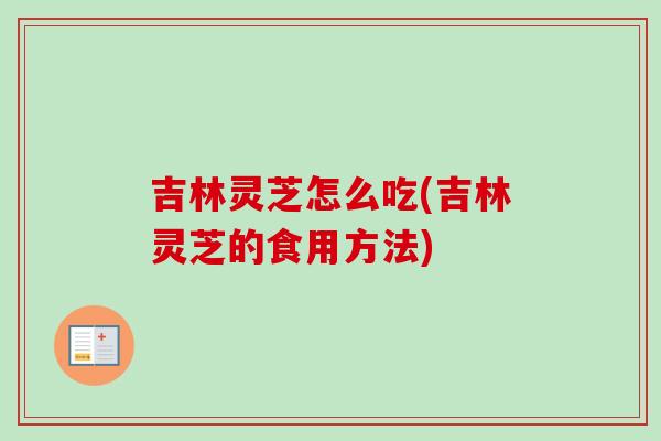 吉林灵芝怎么吃(吉林灵芝的食用方法)