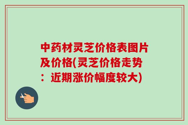 中药材灵芝价格表图片及价格(灵芝价格走势：近期涨价幅度较大)