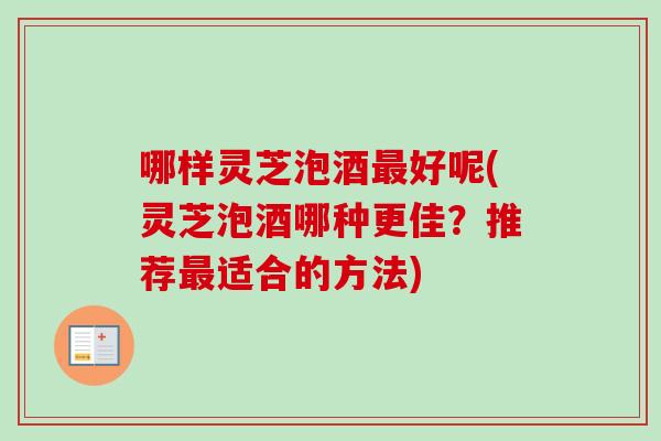哪样灵芝泡酒最好呢(灵芝泡酒哪种更佳？推荐最适合的方法)