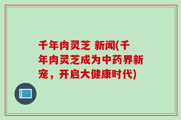 千年肉灵芝 新闻(千年肉灵芝成为中药界新宠，开启大健康时代)