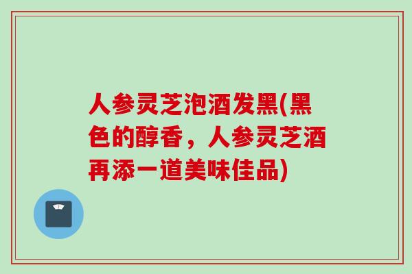人参灵芝泡酒发黑(黑色的醇香，人参灵芝酒再添一道美味佳品)