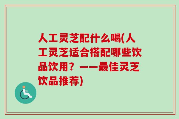 人工灵芝配什么喝(人工灵芝适合搭配哪些饮品饮用？——最佳灵芝饮品推荐)