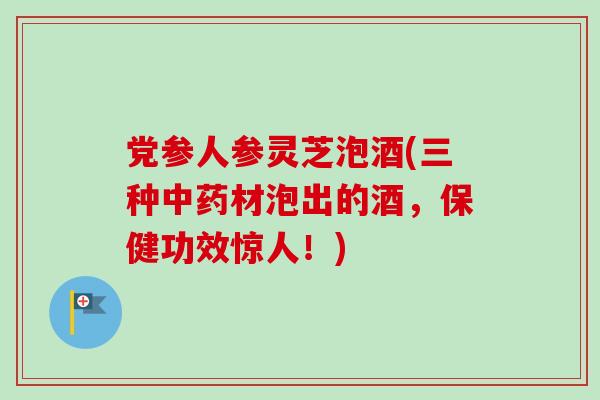 党参人参灵芝泡酒(三种中药材泡出的酒，保健功效惊人！)