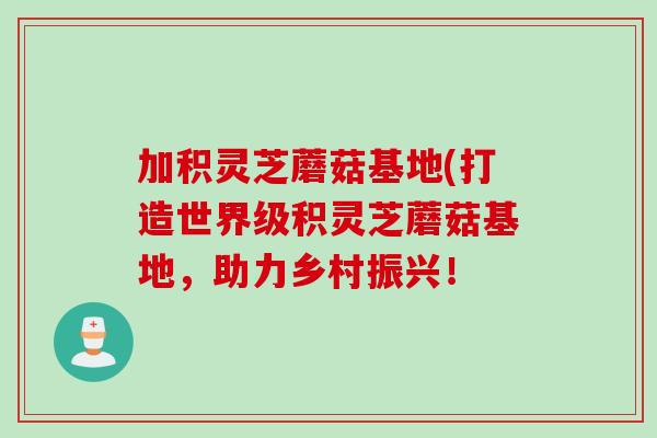 加积灵芝蘑菇基地(打造世界级积灵芝蘑菇基地，助力乡村振兴！