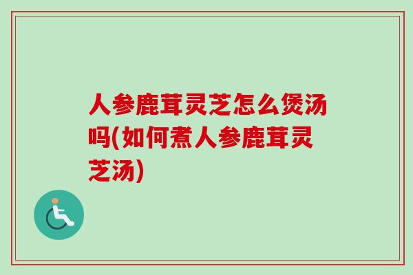 人参鹿茸灵芝怎么煲汤吗(如何煮人参鹿茸灵芝汤)