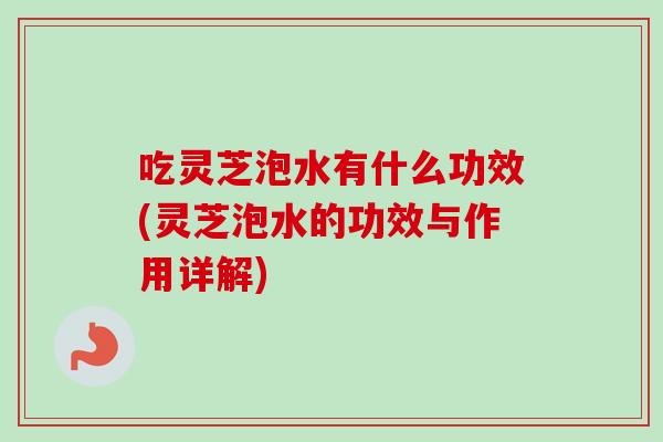 吃灵芝泡水有什么功效(灵芝泡水的功效与作用详解)