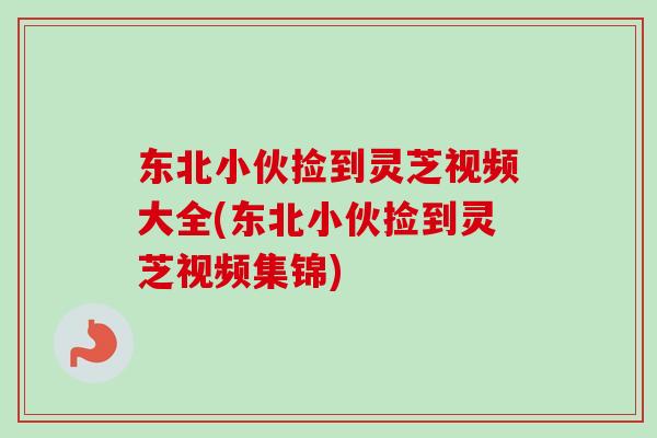 东北小伙捡到灵芝视频大全(东北小伙捡到灵芝视频集锦)