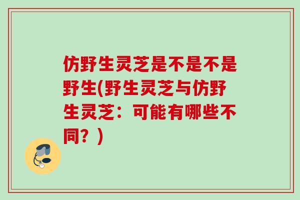 仿野生灵芝是不是不是野生(野生灵芝与仿野生灵芝：可能有哪些不同？)