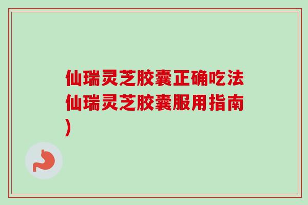 仙瑞灵芝胶囊正确吃法仙瑞灵芝胶囊服用指南)