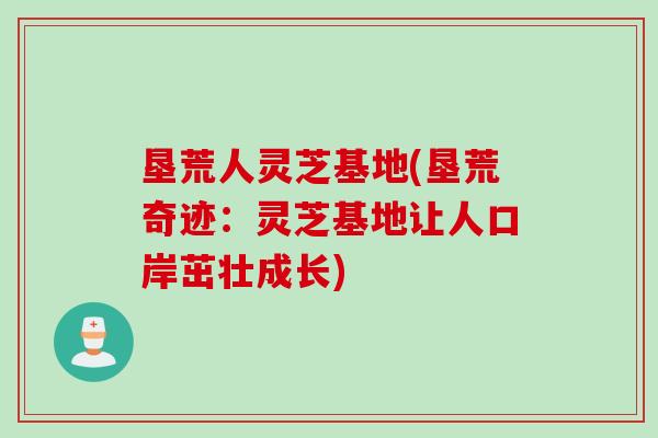 垦荒人灵芝基地(垦荒奇迹：灵芝基地让人口岸茁壮成长)