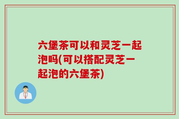 六堡茶可以和灵芝一起泡吗(可以搭配灵芝一起泡的六堡茶)