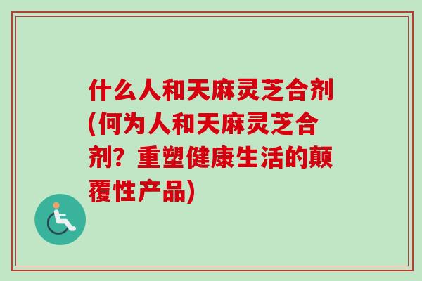 什么人和天麻灵芝合剂(何为人和天麻灵芝合剂？重塑健康生活的颠覆性产品)