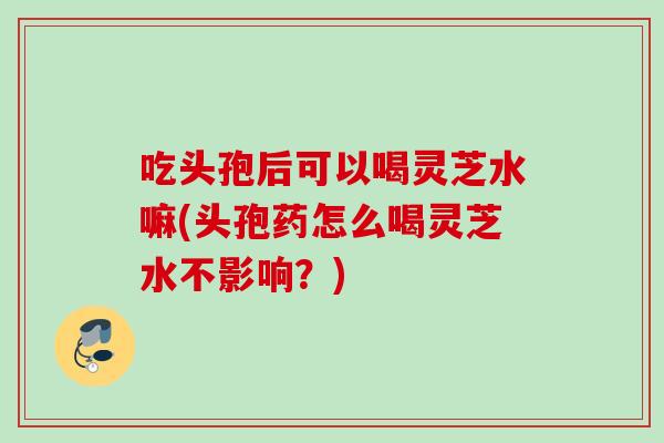 吃头孢后可以喝灵芝水嘛(头孢药怎么喝灵芝水不影响？)