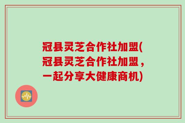 冠县灵芝合作社加盟(冠县灵芝合作社加盟，一起分享大健康商机)