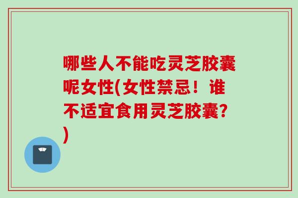 哪些人不能吃灵芝胶囊呢女性(女性禁忌！谁不适宜食用灵芝胶囊？)